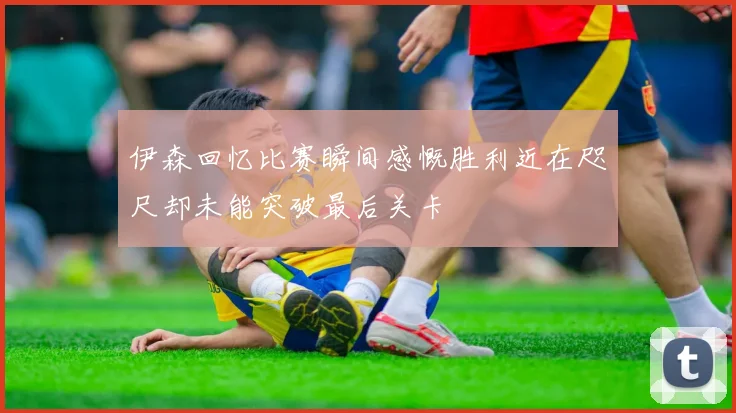 伊森回忆比赛瞬间感慨胜利近在咫尺却未能突破最后关卡