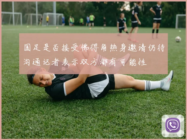 国足是否接受佛得角热身邀请仍待沟通记者表示双方都有可能性