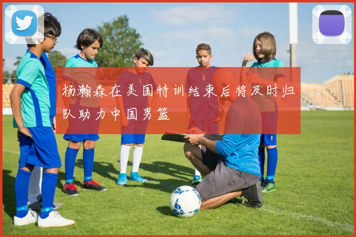 杨瀚森在美国特训结束后将及时归队助力中国男篮