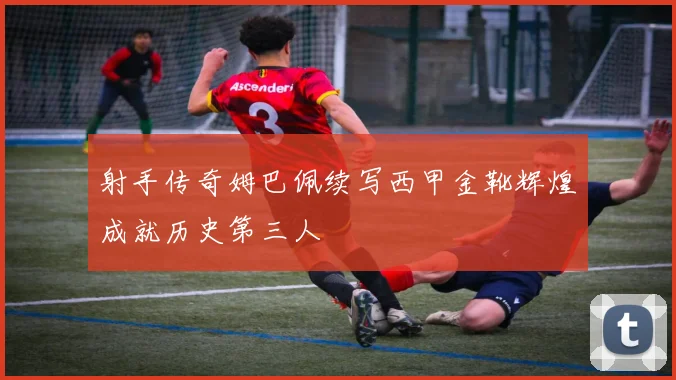 射手传奇姆巴佩续写西甲金靴辉煌成就历史第三人