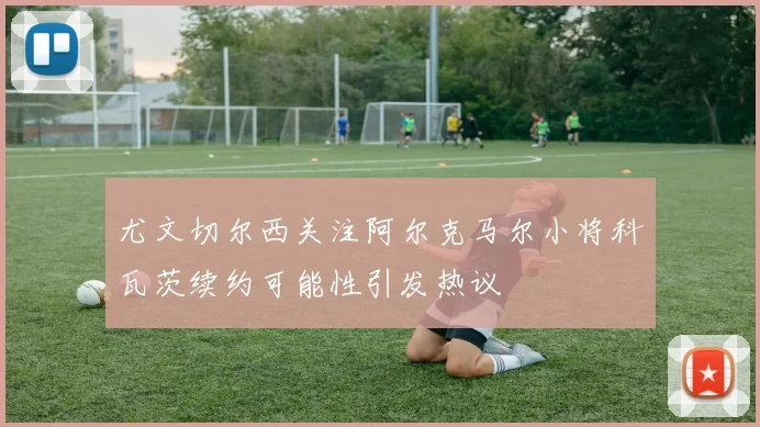 尤文切尔西关注阿尔克马尔小将科瓦茨续约可能性引发热议