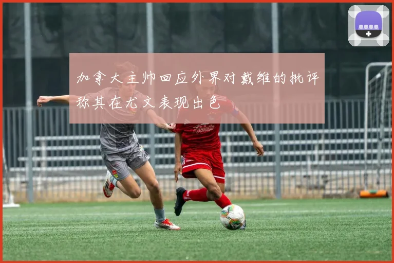 加拿大主帅回应外界对戴维的批评称其在尤文表现出色