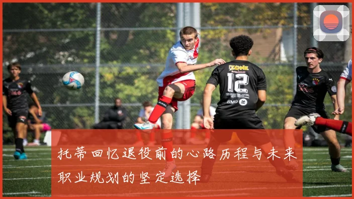 托蒂回忆退役前的心路历程与未来职业规划的坚定选择
