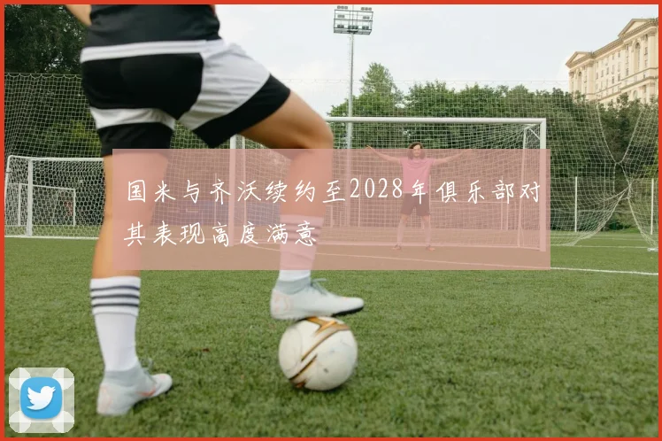 国米与齐沃续约至2028年俱乐部对其表现高度满意