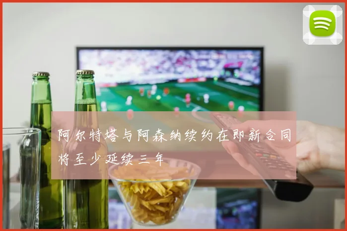 阿尔特塔与阿森纳续约在即新合同将至少延续三年
