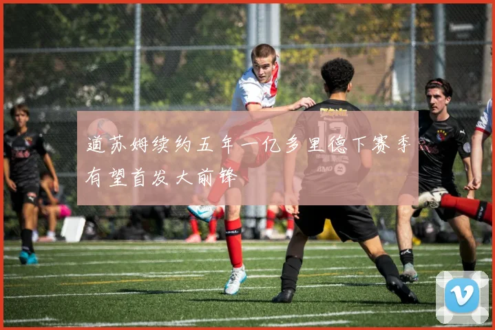 道苏姆续约五年一亿多里德下赛季有望首发大前锋