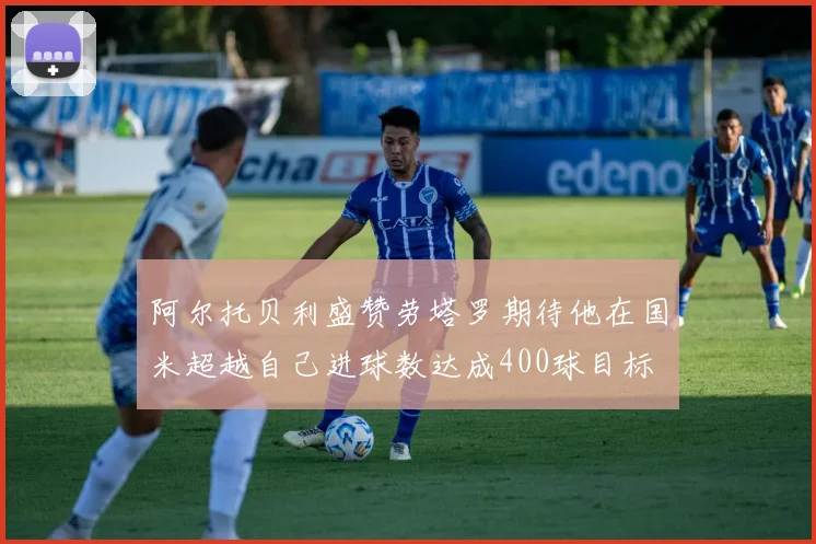 阿尔托贝利盛赞劳塔罗期待他在国米超越自己进球数达成400球目标